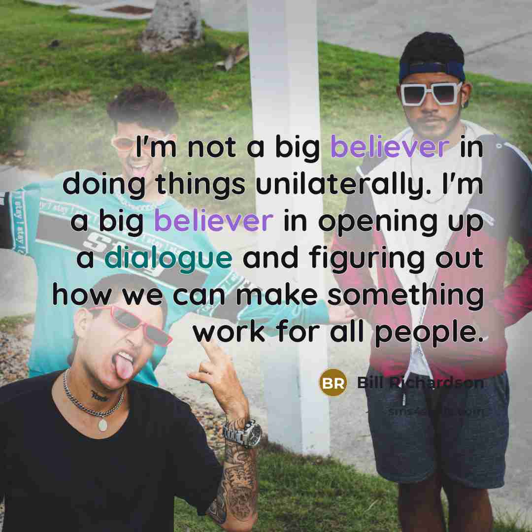 “I'm not a big believer in doing things unilaterally. I'm a big believer in opening up a dialogue and figuring out how we can make something work for all people.” quote by Bill Richardson