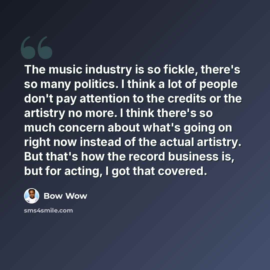 “The music industry is so fickle, there's so many politics. I think a lot of people don't pay attention to the credits or the artistry no more. I think there's so much concern about what's going on right now instead of the actual artistry. But that's how the record business is, but for acting, I…” quote by Bow Wow