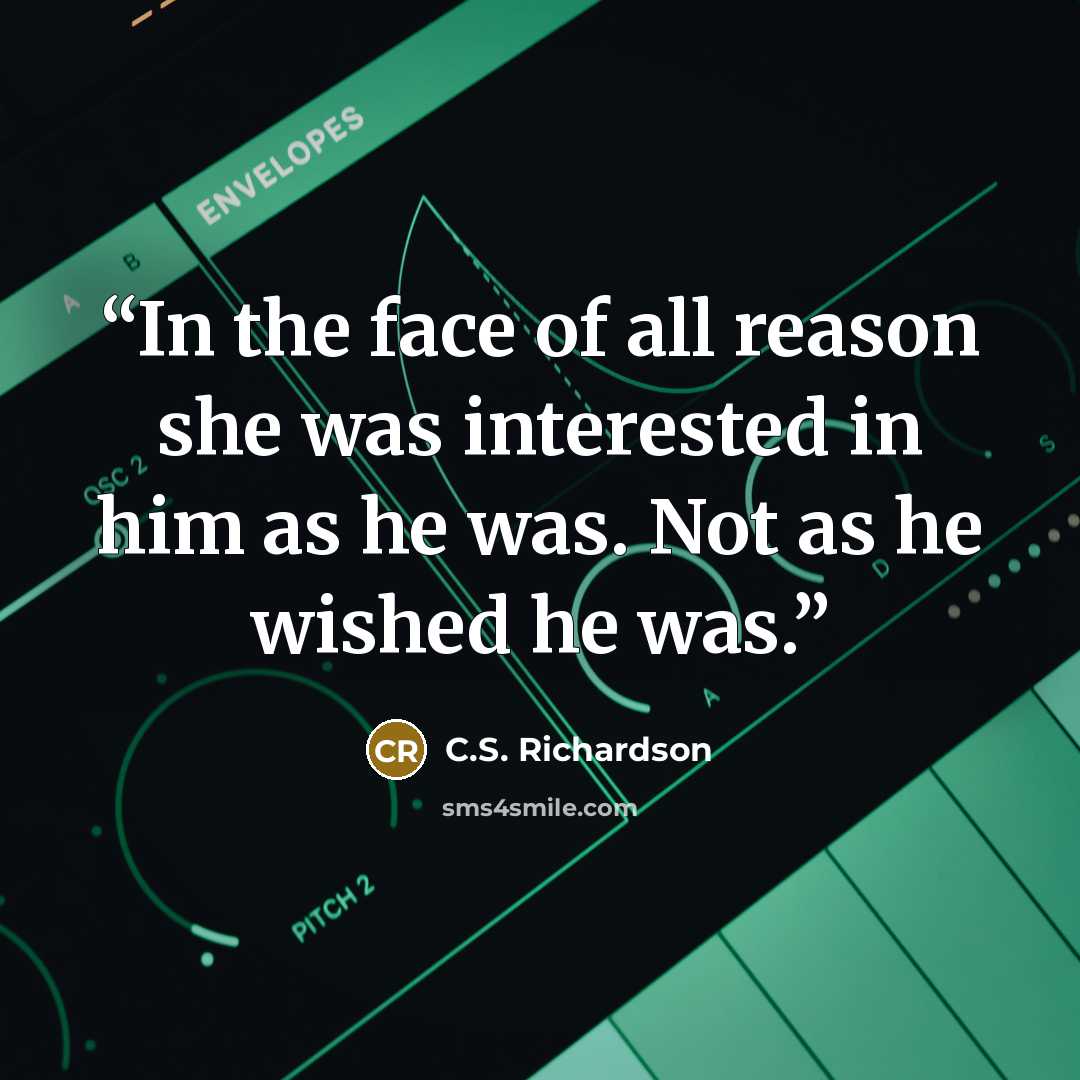 “In the face of all reason she was interested in him as he was. Not as he wished he was.” quote by C.S. Richardson