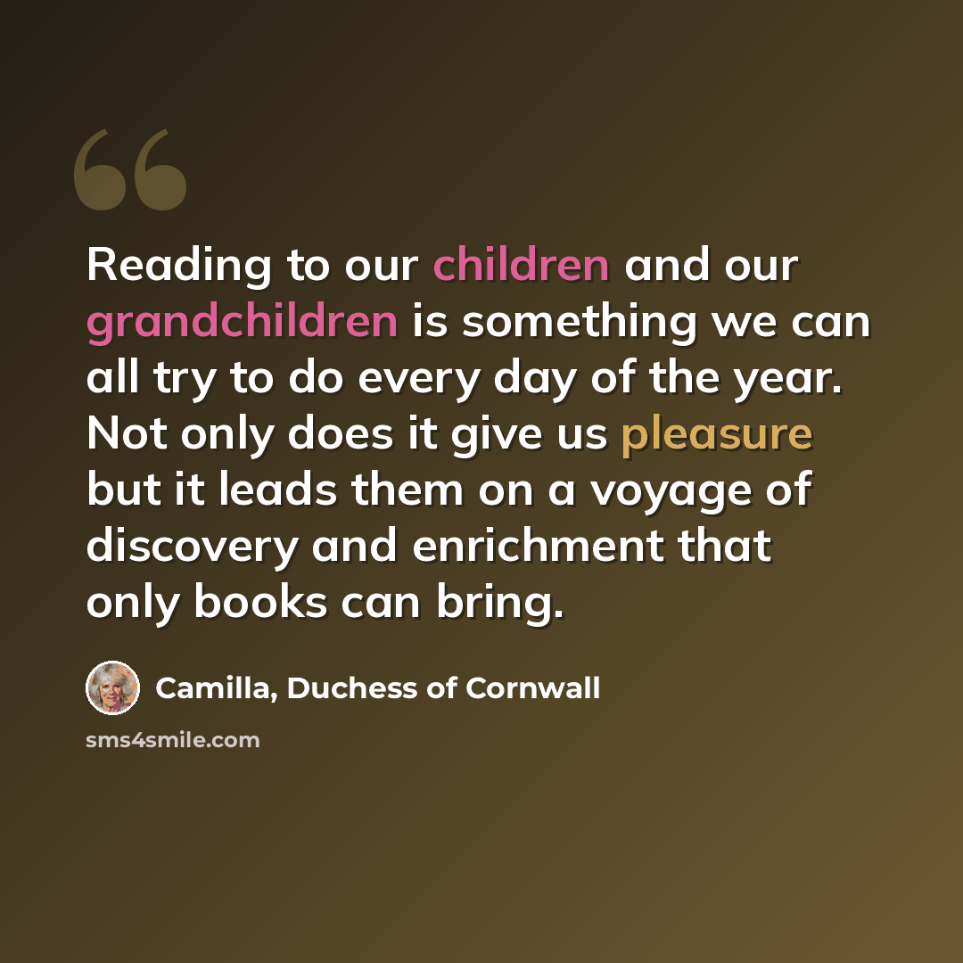 “Reading to our children and our grandchildren is something we can all try to do every day of the year. Not only does it give us pleasure but it leads them on a voyage of discovery and enrichment that only books can bring.” quote by Camilla, Duchess of Cornwall