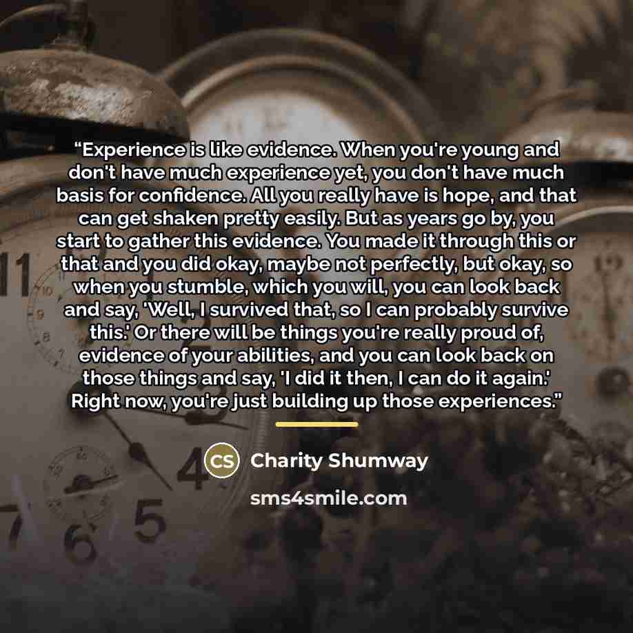 “Experience is like evidence. When you're young and don't have much experience yet, you don't have much basis for confidence. All you really have is hope, and that can get shaken pretty easily. But as years go by, you start to gather this evidence. You made it through this or that and you did okay…” quote by Charity Shumway