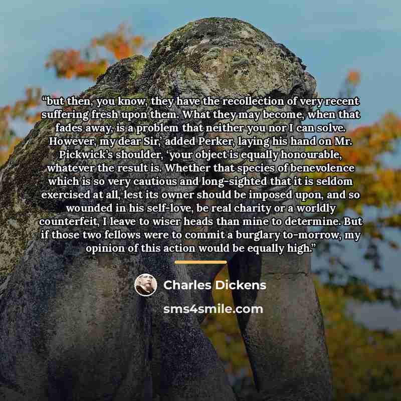 “but then, you know, they have the recollection of very recent suffering fresh upon them. What they may become, when that fades away, is a problem that neither you nor I can solve. However, my dear Sir,’ added Perker, laying his hand on Mr. Pickwick’s shoulder, ‘your object is equally honourable…” quote by Charles Dickens