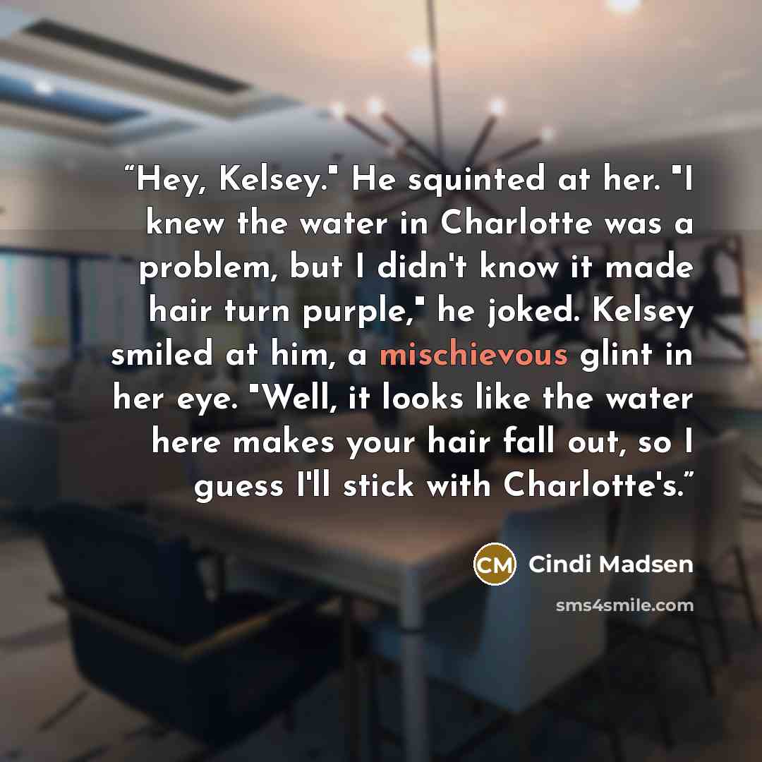 “Hey, Kelsey." He squinted at her. "I knew the water in Charlotte was a problem, but I didn't know it made hair turn purple," he joked. Kelsey smiled at him, a mischievous glint in her eye. "Well, it looks like the water here makes your hair fall out, so I guess I'll stick with Charlotte's.” quote by Cindi Madsen