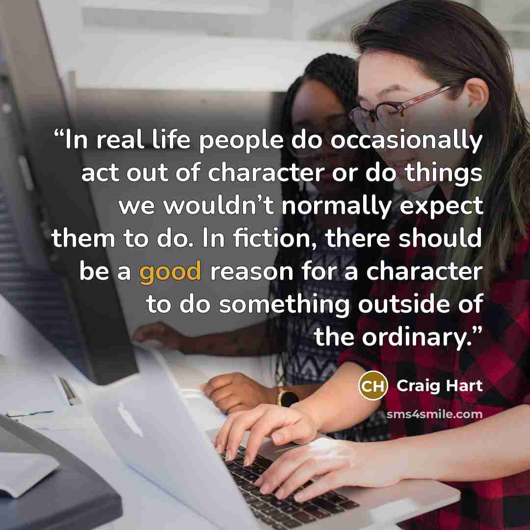 “In real life people do occasionally act out of character or do things we wouldn’t normally expect them to do. In fiction, there should be a good reason for a character to do something outside of the ordinary.” quote by Craig Hart