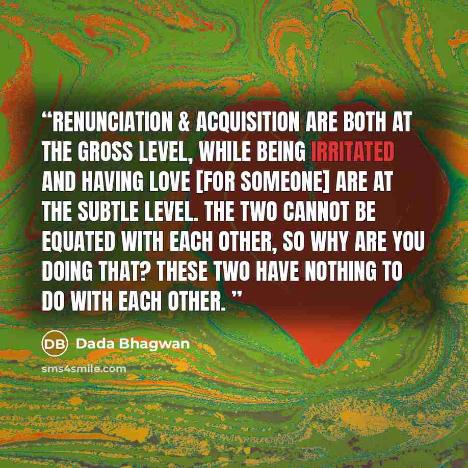 “Renunciation & acquisition are both at the gross level, while being irritated and having love [for someone] are at the subtle level. The two cannot be equated with each other, so why are you doing that? These two have nothing to do with each other.” quote by Dada Bhagwan