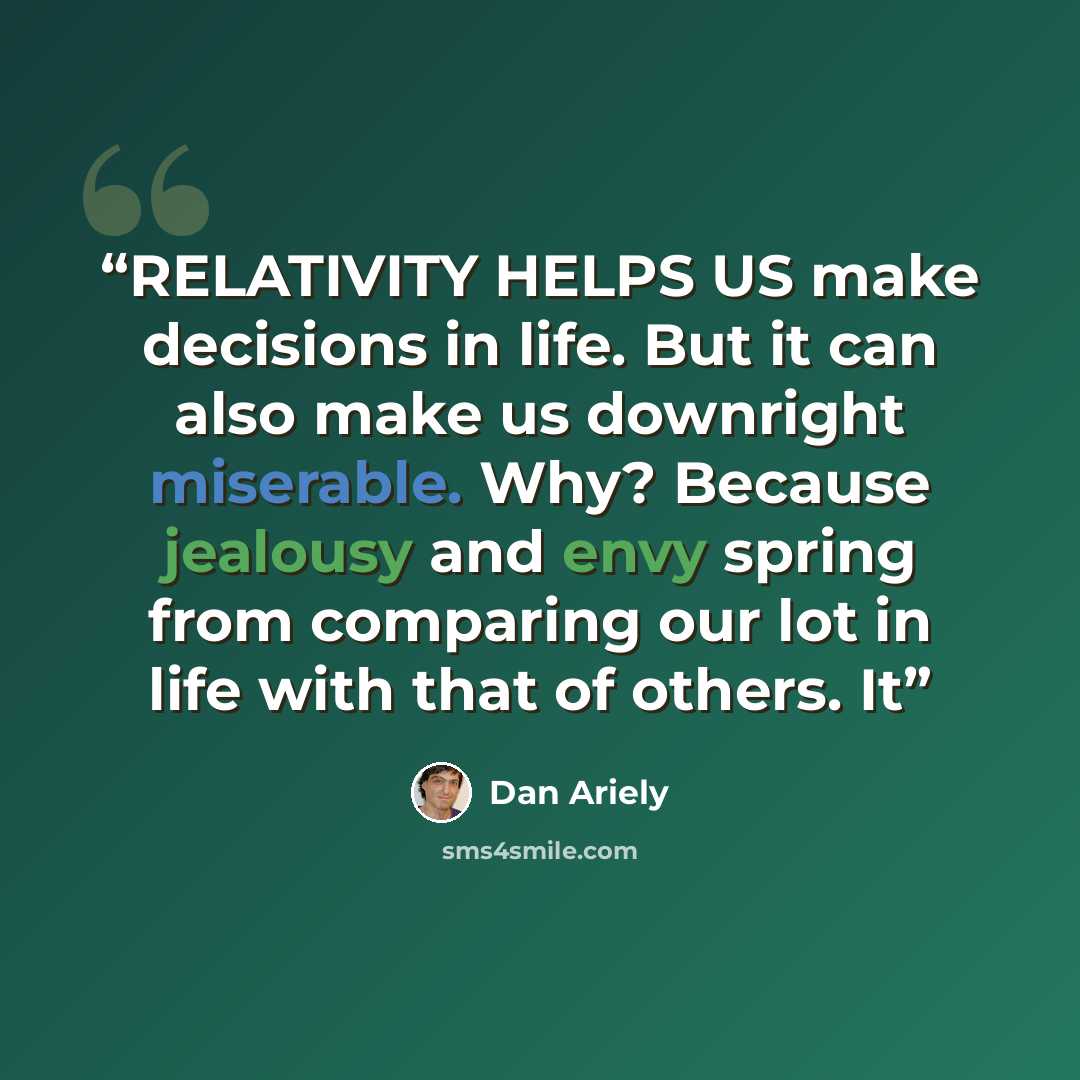 “RELATIVITY HELPS US make decisions in life. But it can also make us downright miserable. Why? Because jealousy and envy spring from comparing our lot in life with that of others. It” quote by Dan Ariely