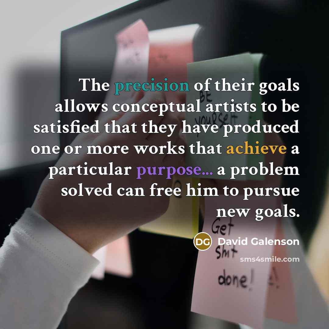 “The precision of their goals allows conceptual artists to be satisfied that they have produced one or more works that achieve a particular purpose... a problem solved can free him to pursue new goals.” quote by David Galenson