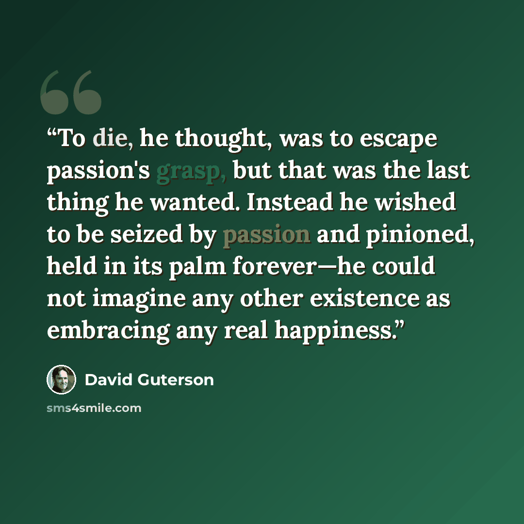 “To die, he thought, was to escape passion's grasp, but that was the last thing he wanted. Instead he wished to be seized by passion and pinioned, held in its palm forever—he could not imagine any other existence as embracing any real happiness.” quote by David Guterson