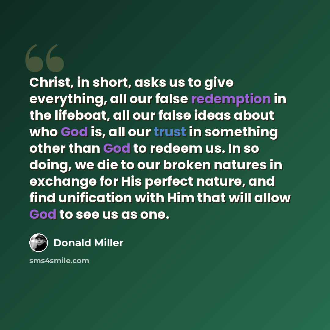 “Christ, in short, asks us to give everything, all our false redemption in the lifeboat, all our false ideas about who God is, all our trust in something other than God to redeem us. In so doing, we die to our broken natures in exchange for His perfect nature, and find unification with Him that…” quote by Donald Miller