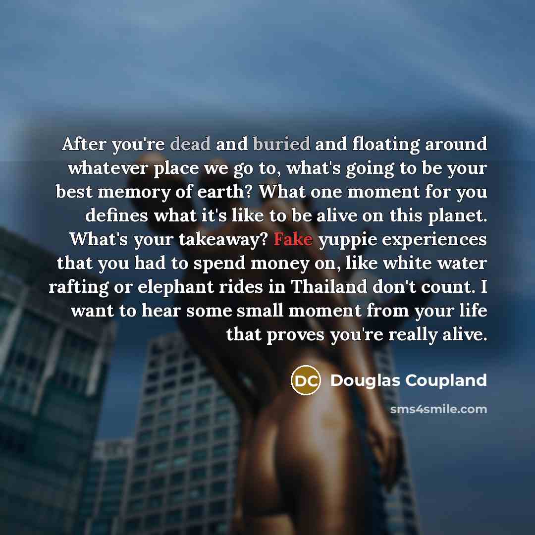 “After you're dead and buried and floating around whatever place we go to, what's going to be your best memory of earth? What one moment for you defines what it's like to be alive on this planet. What's your takeaway? Fake yuppie experiences that you had to spend money on, like white water rafting…” quote by Douglas Coupland