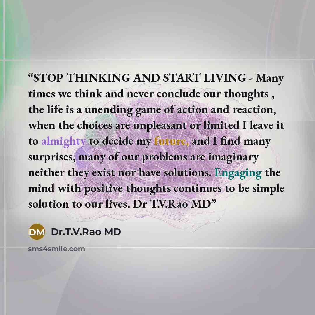 “STOP THINKING AND START LIVING - Many times we think and never conclude our thoughts , the life is a unending game of action and reaction, when the choices are unpleasant or limited I leave it to almighty to decide my future, and I find many surprises, many of our problems are imaginary neither…” quote by Dr.T.V.Rao MD
