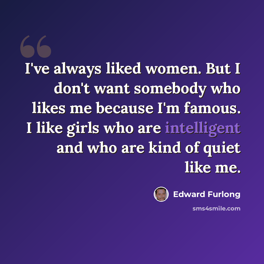 “I've always liked women. But I don't want somebody who likes me because I'm famous. I like girls who are intelligent and who are kind of quiet like me.” quote by Edward Furlong
