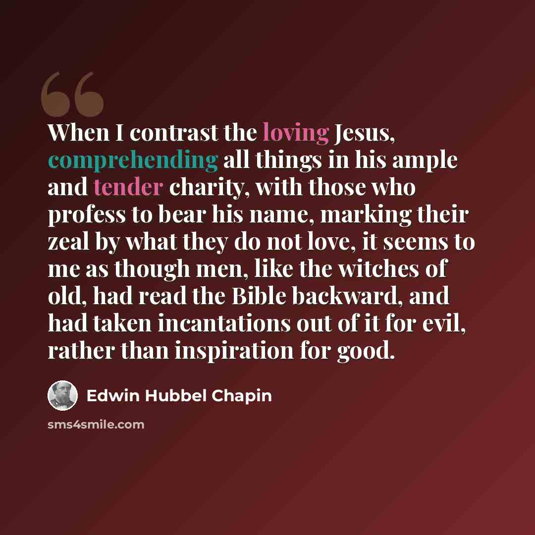 “When I contrast the loving Jesus, comprehending all things in his ample and tender charity, with those who profess to bear his name, marking their zeal by what they do not love, it seems to me as though men, like the witches of old, had read the Bible backward, and had taken incantations out of it…” quote by Edwin Hubbel Chapin