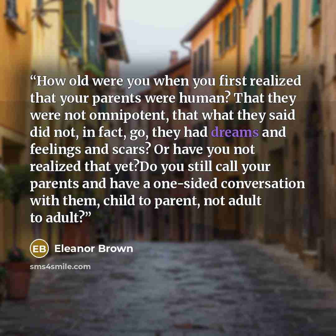 “How old were you when you first realized that your parents were human? That they were not omnipotent, that what they said did not, in fact, go, they had dreams and feelings and scars? Or have you not realized that yet?Do you still call your parents and have a one-sided conversation with them…” quote by Eleanor Brown