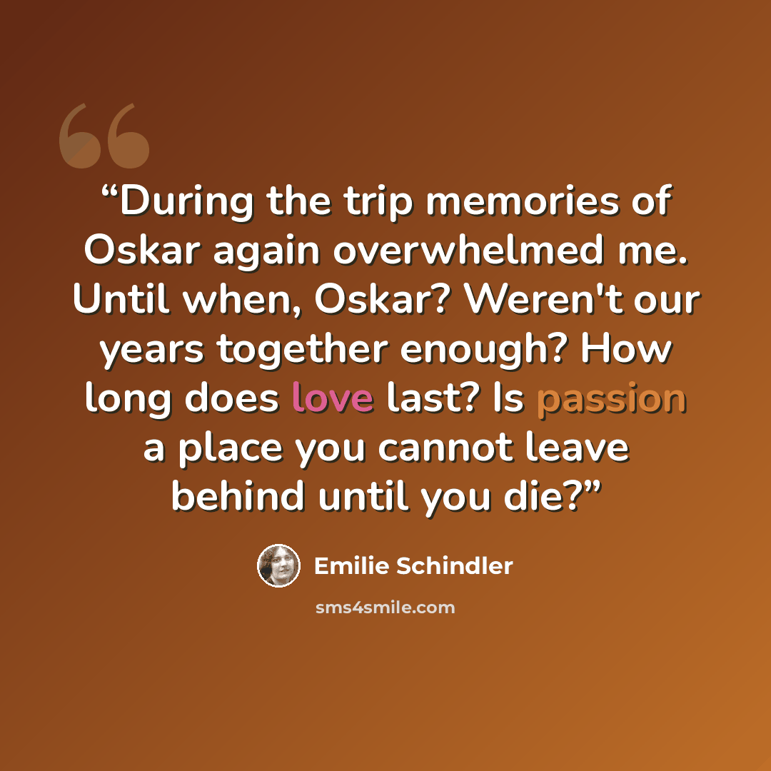 “During the trip memories of Oskar again overwhelmed me. Until when, Oskar? Weren't our years together enough? How long does love last? Is passion a place you cannot leave behind until you die?” quote by Emilie Schindler