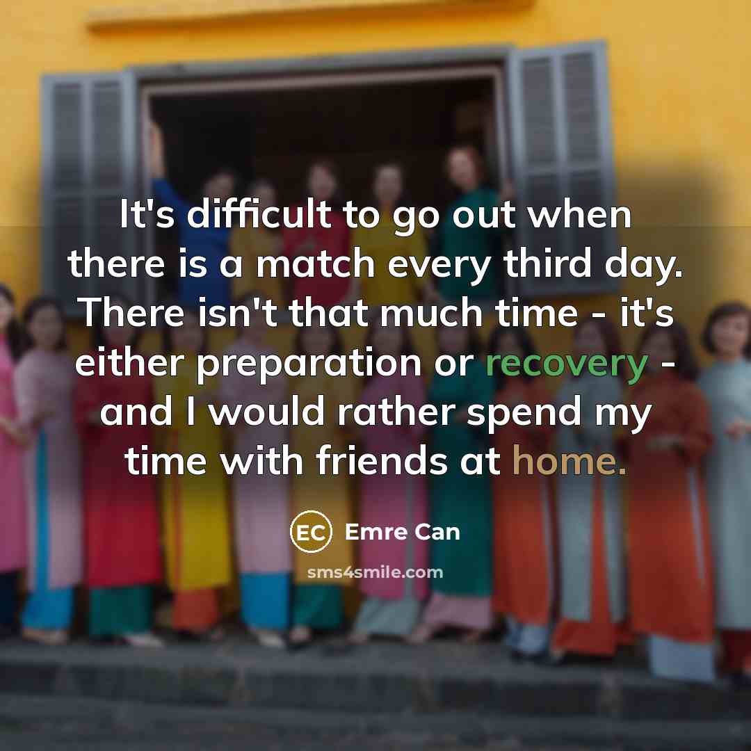 “It's difficult to go out when there is a match every third day. There isn't that much time - it's either preparation or recovery - and I would rather spend my time with friends at home.” quote by Emre Can