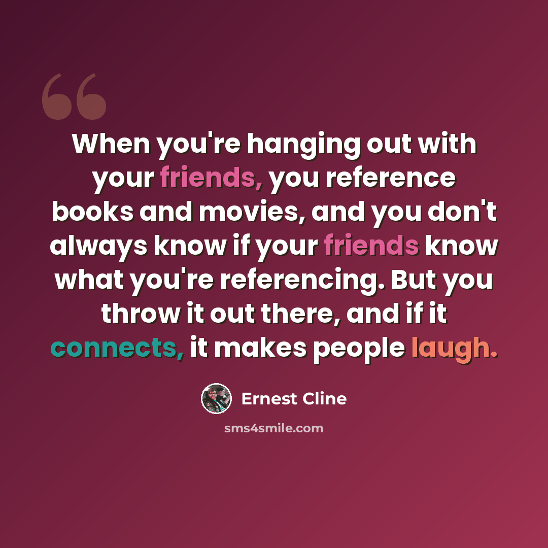 “When you're hanging out with your friends, you reference books and movies, and you don't always know if your friends know what you're referencing. But you throw it out there, and if it connects, it makes people laugh.” quote by Ernest Cline
