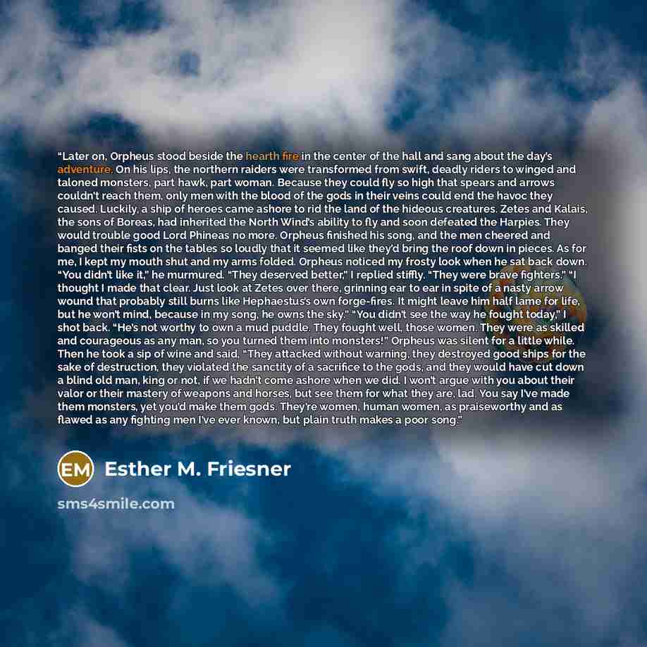 “Later on, Orpheus stood beside the hearth fire in the center of the hall and sang about the day’s adventure. On his lips, the northern raiders were transformed from swift, deadly riders to winged and taloned monsters, part hawk, part woman. Because they could fly so high that spears and arrows…” quote by Esther M. Friesner