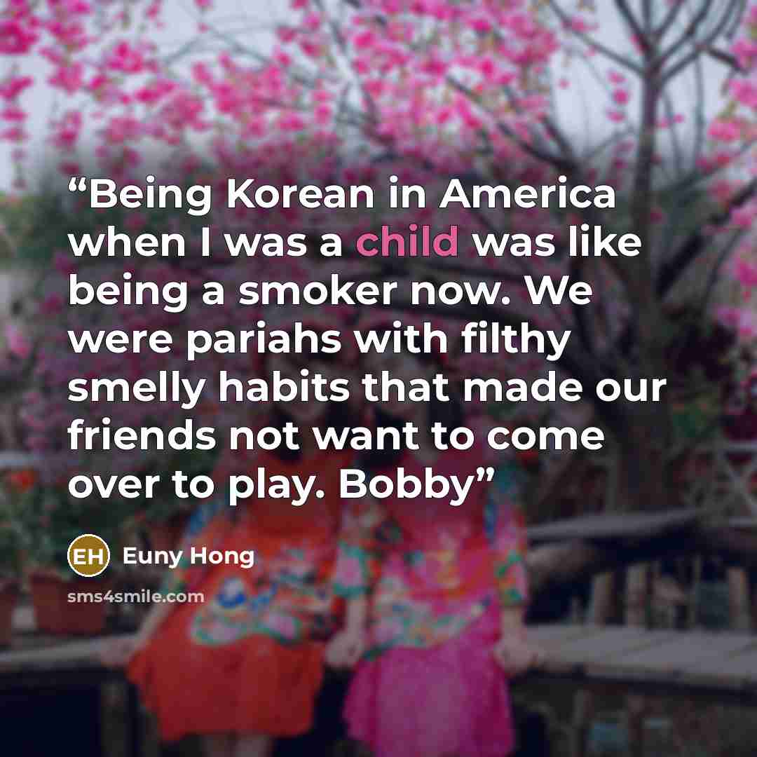 “Being Korean in America when I was a child was like being a smoker now. We were pariahs with filthy smelly habits that made our friends not want to come over to play. Bobby” quote by Euny Hong