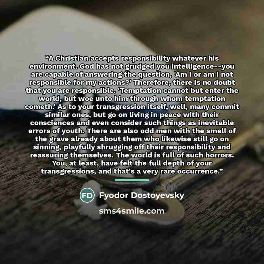 “A Christian accepts responsibility whatever his environment. God has not grudged you intelligence--you are capable of answering the question, 'Am I or am I not responsible for my actions?' Therefore, there is no doubt that you are responsible. 'Temptation cannot but enter the world, but woe unto…” quote by Fyodor Dostoyevsky