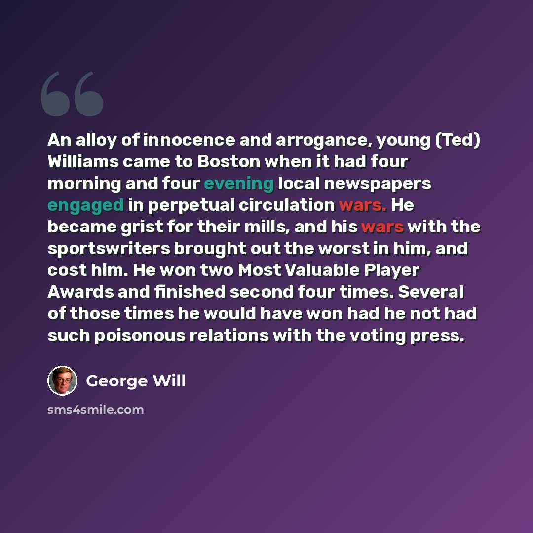 “An alloy of innocence and arrogance, young (Ted) Williams came to Boston when it had four morning and four evening local newspapers engaged in perpetual circulation wars. He became grist for their mills, and his wars with the sportswriters brought out the worst in him, and cost him. He won two…” quote by George Will