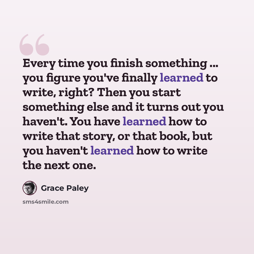 “Every time you finish something ... you figure you've finally learned to write, right? Then you start something else and it turns out you haven't. You have learned how to write that story, or that book, but you haven't learned how to write the next one.” quote by Grace Paley