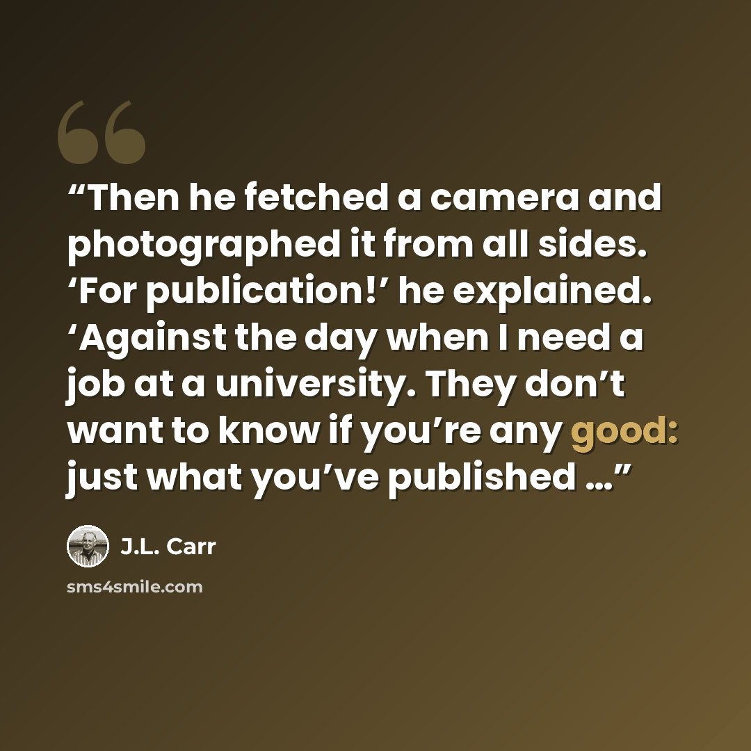 “Then he fetched a camera and photographed it from all sides. ‘For publication!’ he explained. ‘Against the day when I need a job at a university. They don’t want to know if you’re any good: just what you’ve published …” quote by J.L. Carr
