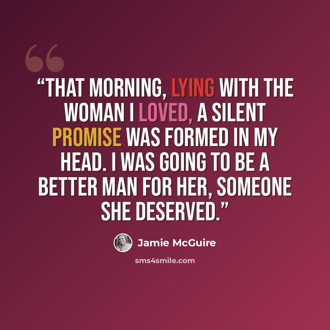 “That morning, lying with the woman I loved, a silent promise was formed in my head. I was going to be a better man for her, someone she deserved.” quote by Jamie McGuire