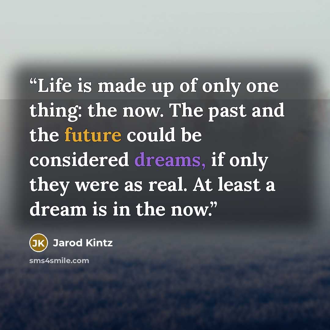 “Life is made up of only one thing: the now. The past and the future could be considered dreams, if only they were as real. At least a dream is in the now.” quote by Jarod Kintz