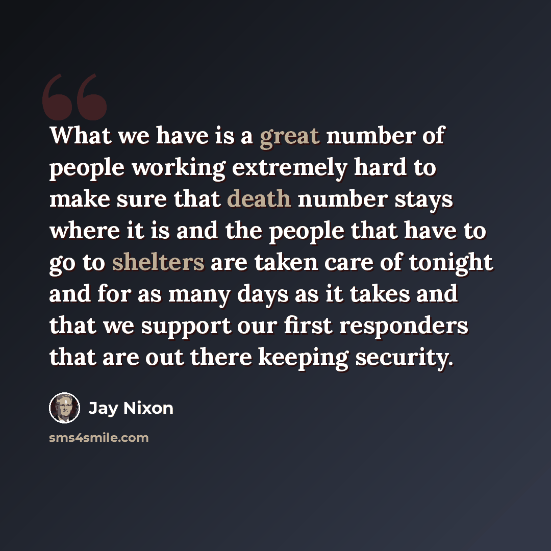 “What we have is a great number of people working extremely hard to make sure that death number stays where it is and the people that have to go to shelters are taken care of tonight and for as many days as it takes and that we support our first responders that are out there keeping security.” quote by Jay Nixon