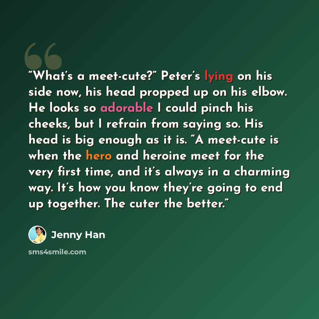 “What’s a meet-cute?” Peter’s lying on his side now, his head propped up on his elbow. He looks so adorable I could pinch his cheeks, but I refrain from saying so. His head is big enough as it is. “A meet-cute is when the hero and heroine meet for the very first time, and it’s always in a charming…” quote by Jenny Han