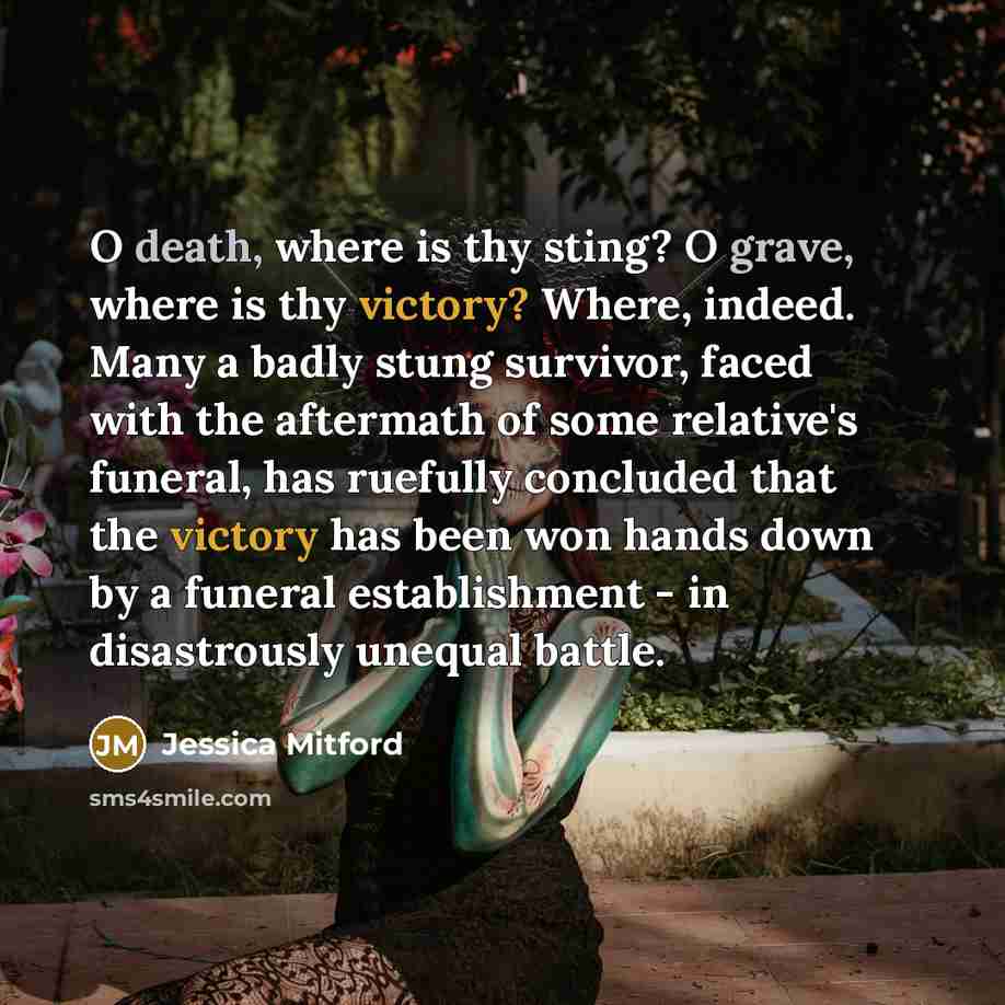 “O death, where is thy sting? O grave, where is thy victory? Where, indeed. Many a badly stung survivor, faced with the aftermath of some relative's funeral, has ruefully concluded that the victory has been won hands down by a funeral establishment - in disastrously unequal battle.” quote by Jessica Mitford