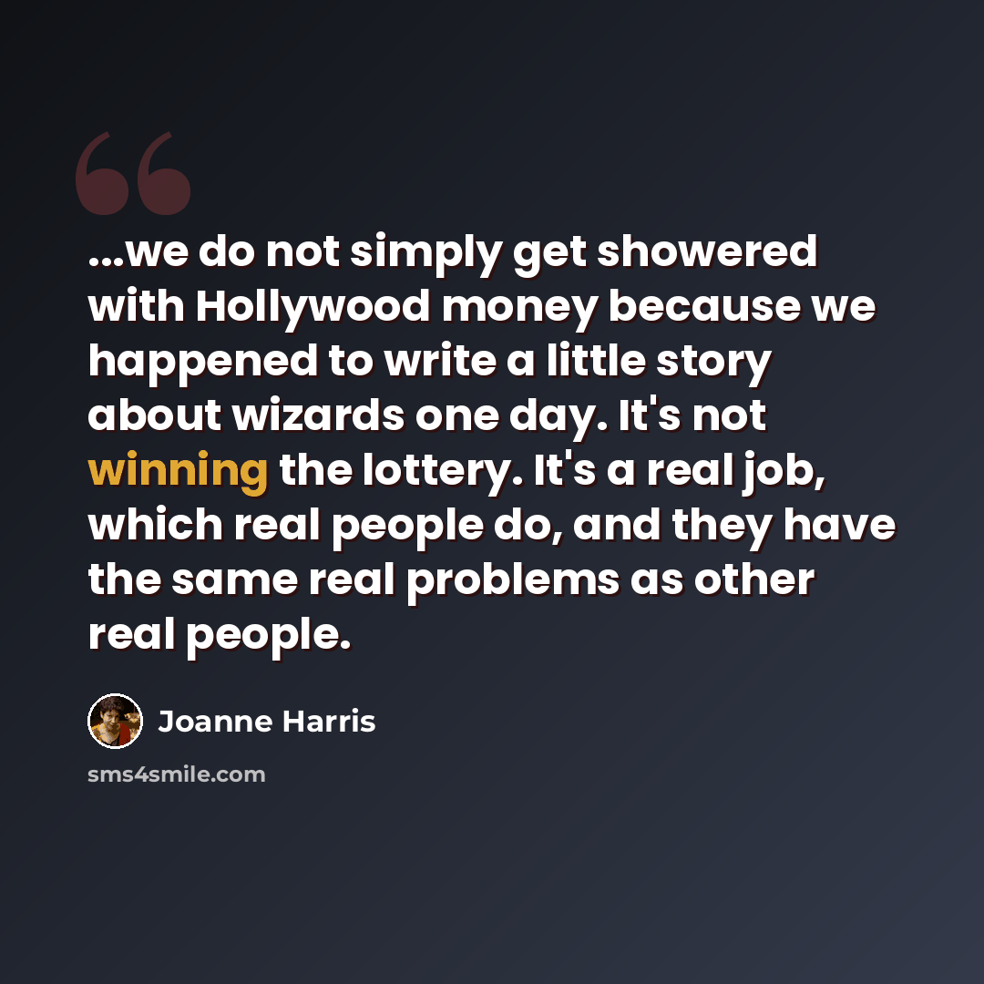 “...we do not simply get showered with Hollywood money because we happened to write a little story about wizards one day. It's not winning the lottery. It's a real job, which real people do, and they have the same real problems as other real people.” quote by Joanne Harris