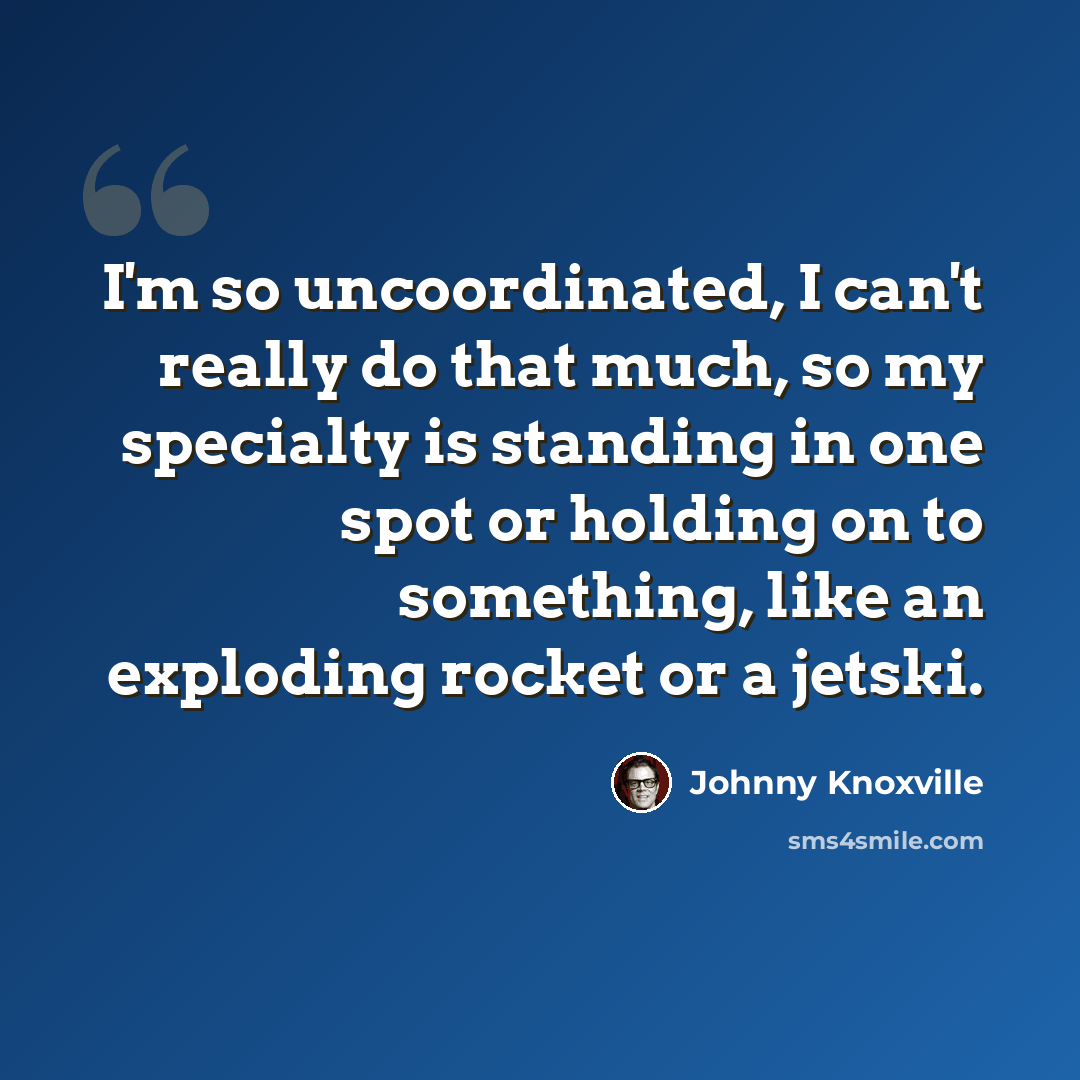 “I'm so uncoordinated, I can't really do that much, so my specialty is standing in one spot or holding on to something, like an exploding rocket or a jetski.” quote by Johnny Knoxville