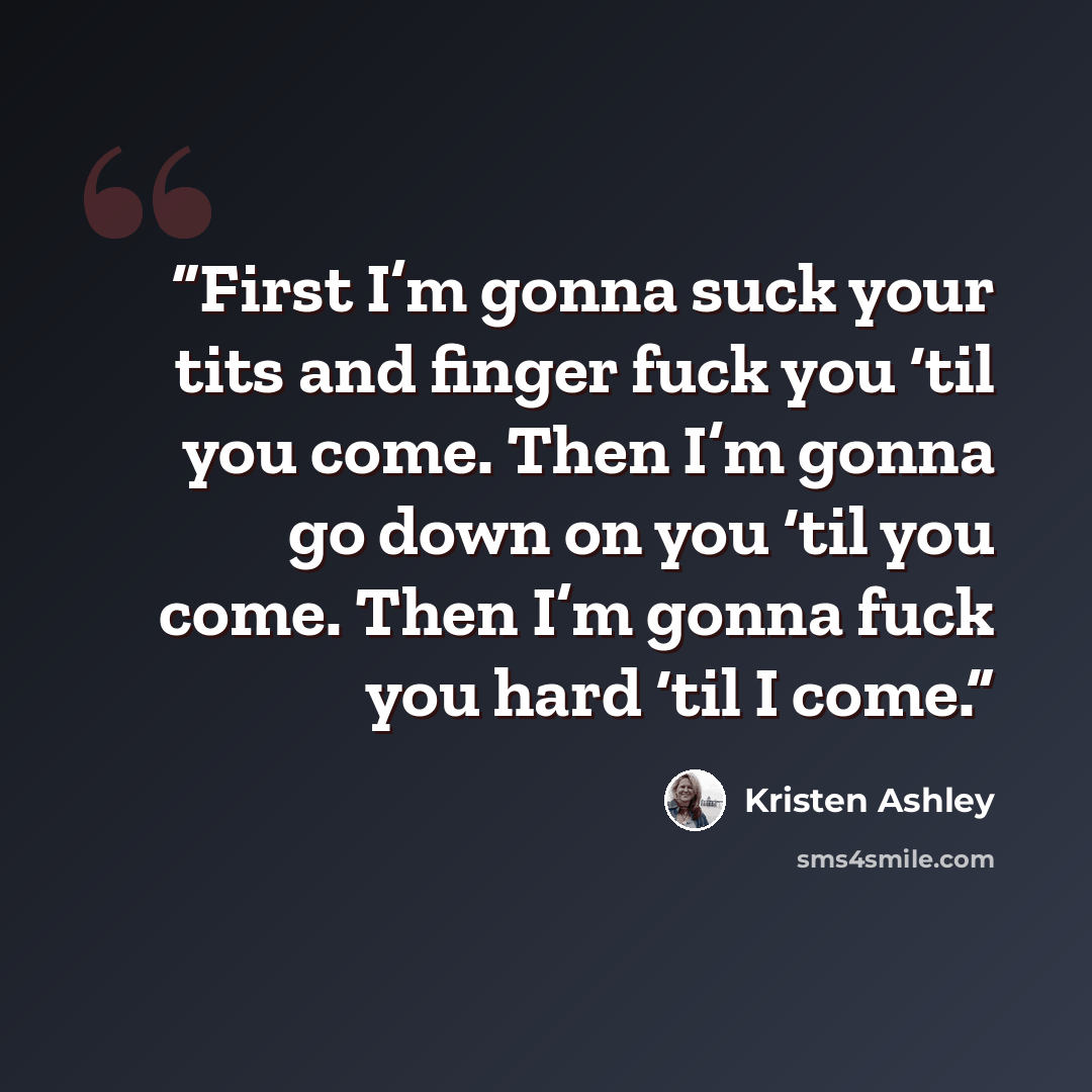 “First I’m gonna suck your tits and finger fuck you ‘til you come. Then I’m gonna go down on you ‘til you come. Then I’m gonna fuck you hard ‘til I come.” quote by Kristen Ashley