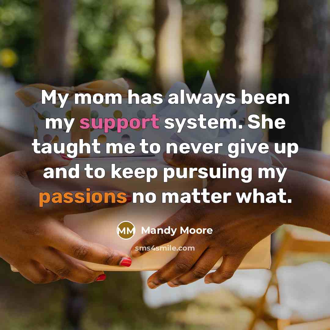 “My mom has always been my support system. She taught me to never give up and to keep pursuing my passions no matter what.” quote by Mandy Moore