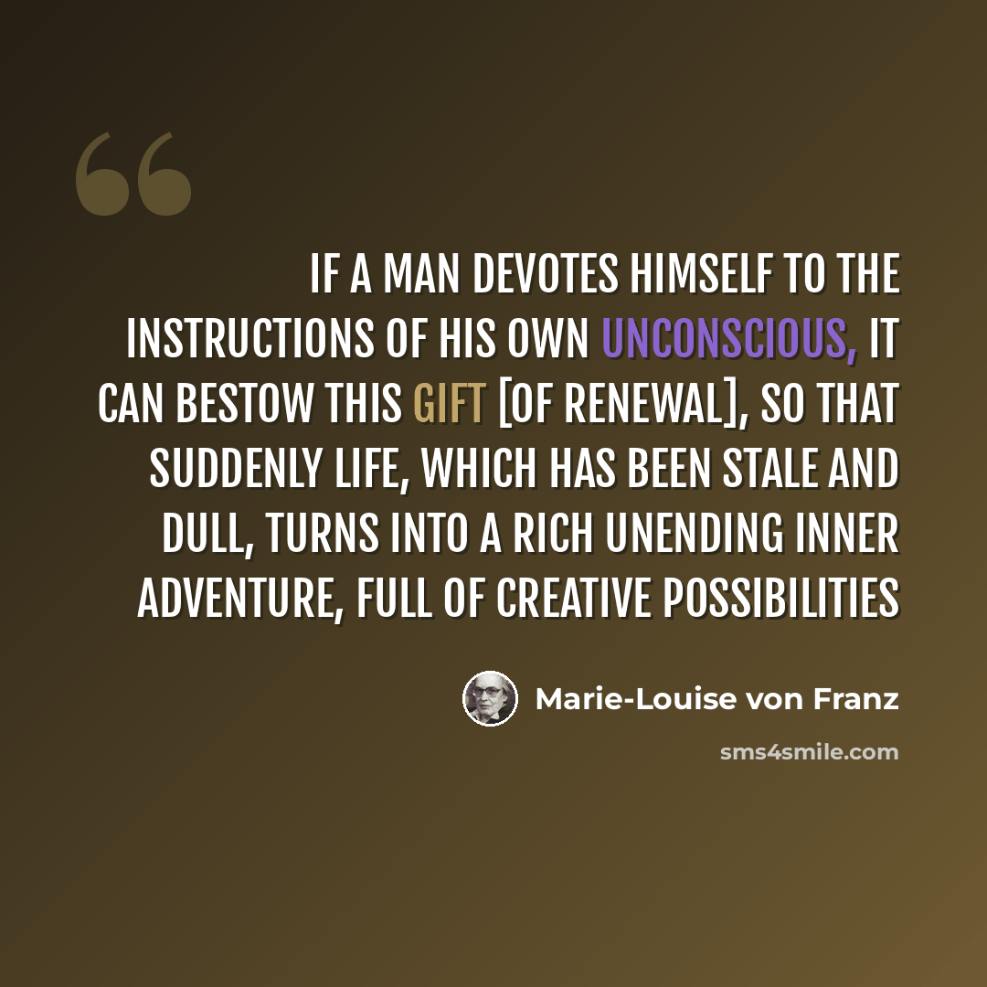 “If a man devotes himself to the instructions of his own unconscious, it can bestow this gift [of renewal], so that suddenly life, which has been stale and dull, turns into a rich unending inner adventure, full of creative possibilities” quote by Marie-Louise von Franz