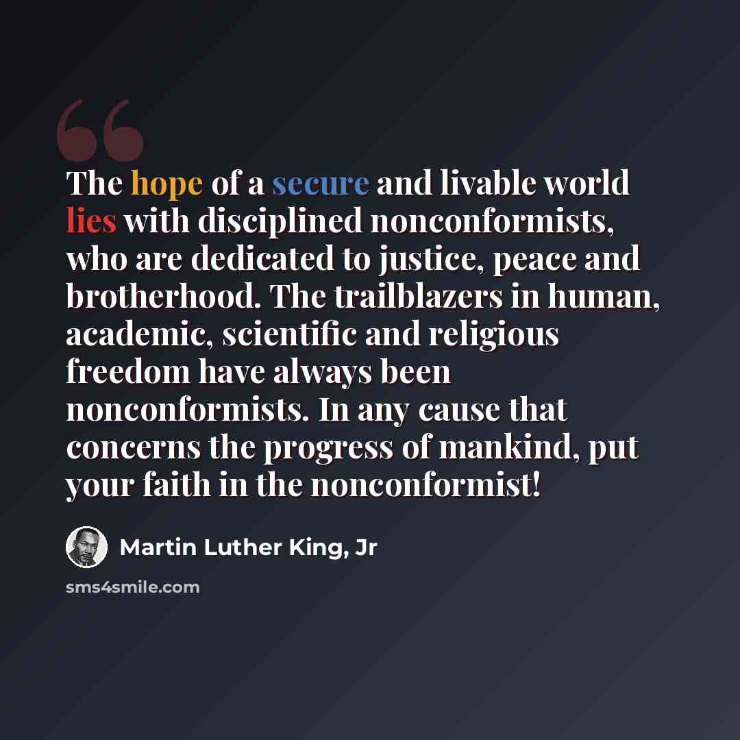 “The hope of a secure and livable world lies with disciplined nonconformists, who are dedicated to justice, peace and brotherhood. The trailblazers in human, academic, scientific and religious freedom have always been nonconformists. In any cause that concerns the progress of mankind, put your…” quote by Martin Luther King, Jr