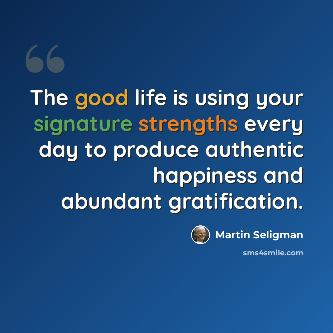 “The good life is using your signature strengths every day to produce authentic happiness and abundant gratification.” quote by Martin Seligman