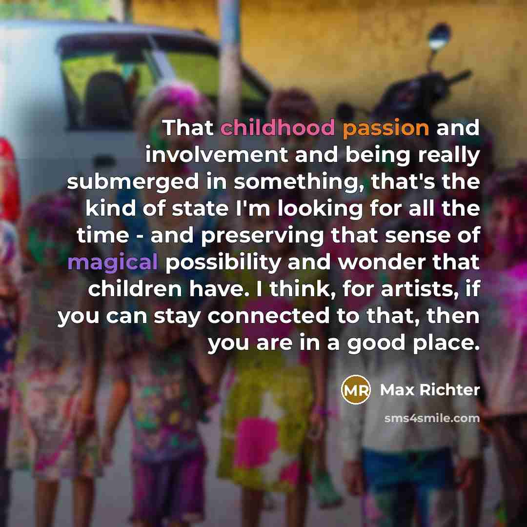 “That childhood passion and involvement and being really submerged in something, that's the kind of state I'm looking for all the time - and preserving that sense of magical possibility and wonder that children have. I think, for artists, if you can stay connected to that, then you are in a good…” quote by Max Richter