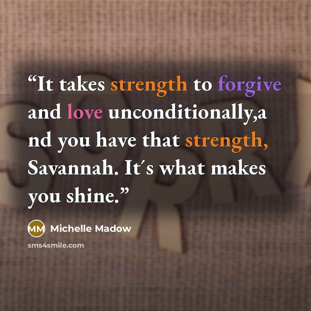 “It takes strength to forgive and love unconditionally,a nd you have that strength, Savannah. It´s what makes you shine.” quote by Michelle Madow