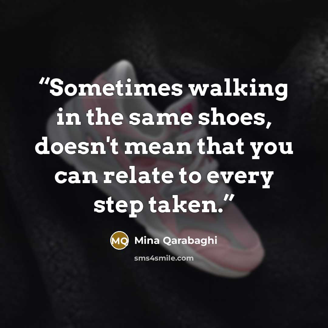 “Sometimes walking in the same shoes, doesn't mean that you can relate to every step taken.” quote by Mina Qarabaghi