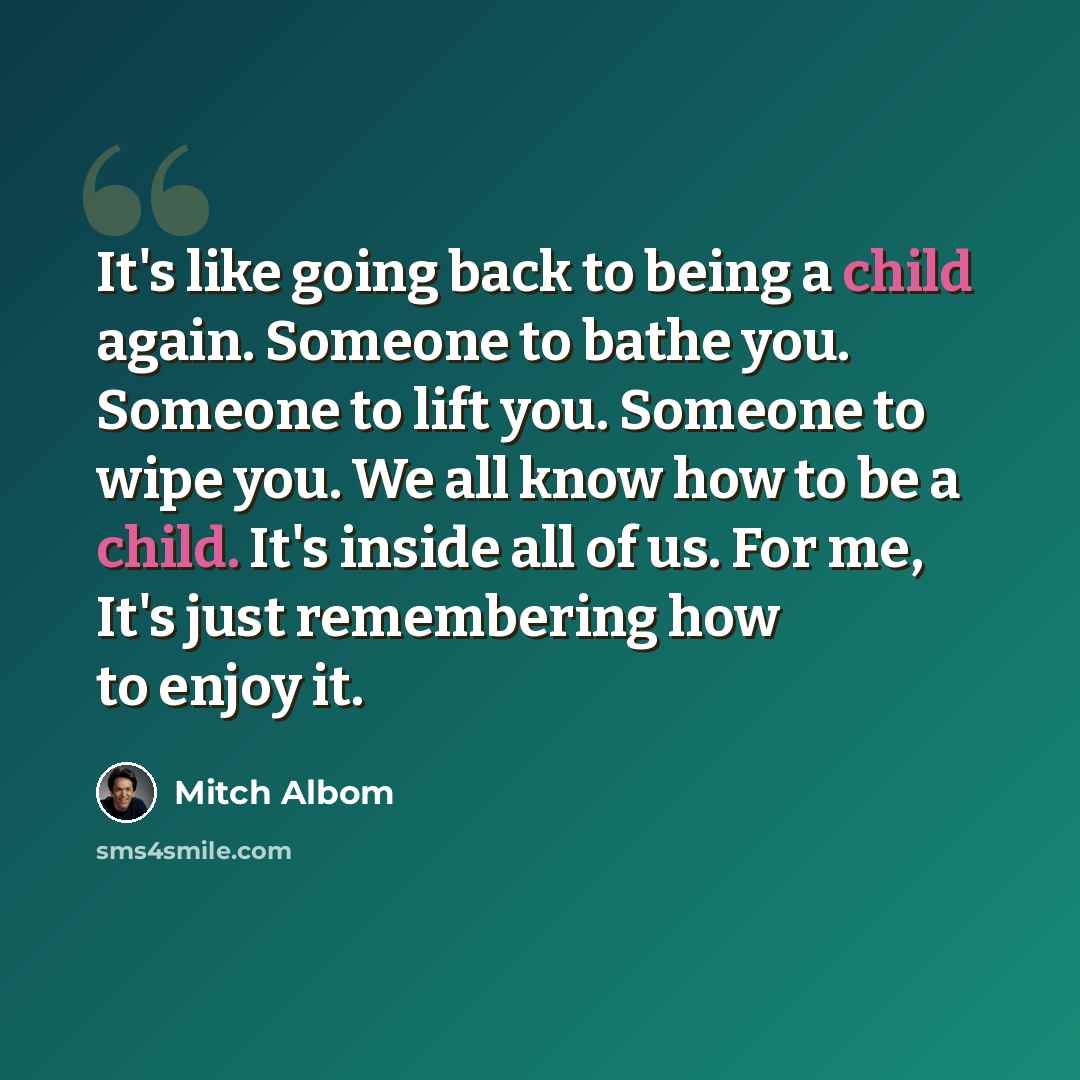 “It's like going back to being a child again. Someone to bathe you. Someone to lift you. Someone to wipe you. We all know how to be a child. It's inside all of us. For me, It's just remembering how to enjoy it.” quote by Mitch Albom