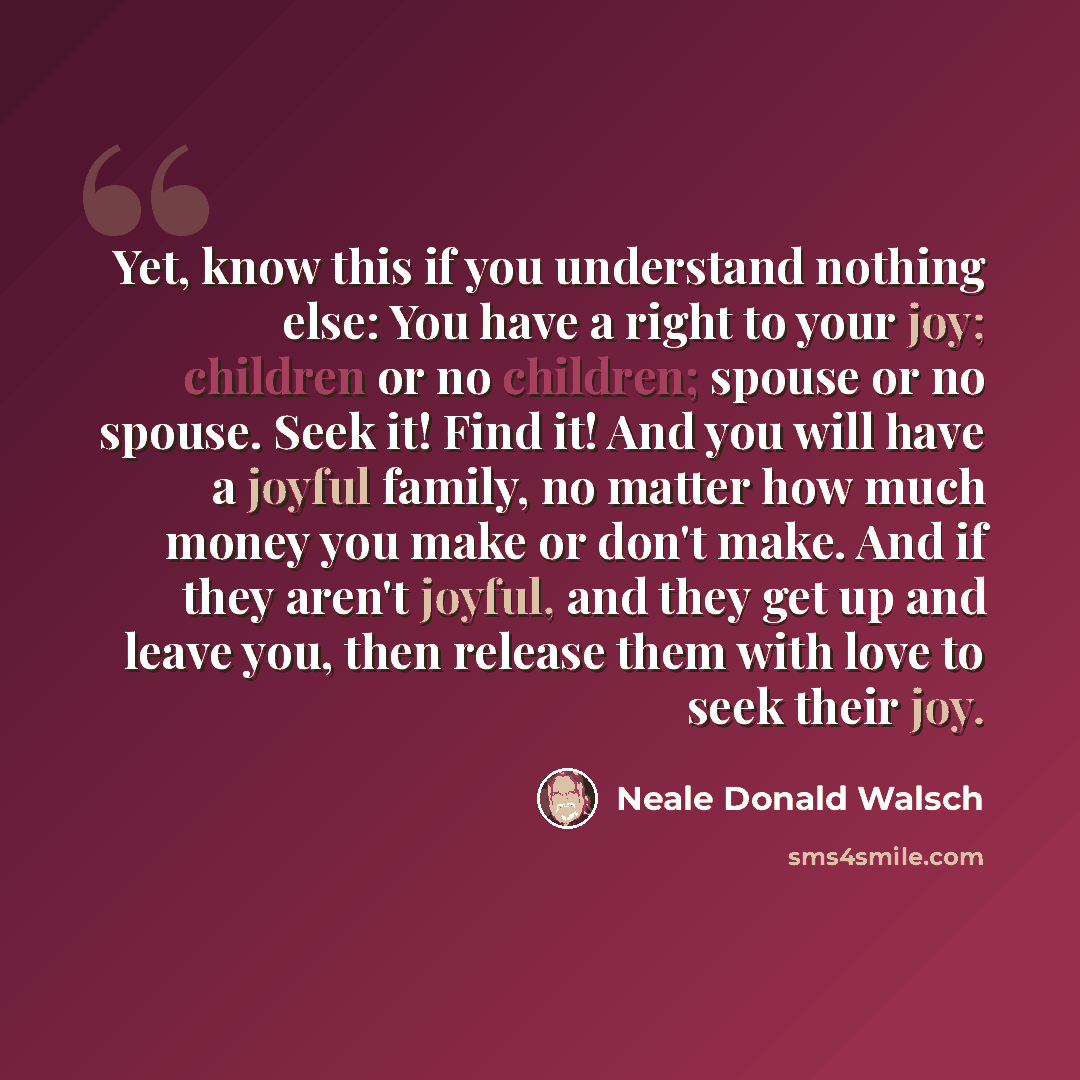 “Yet, know this if you understand nothing else: You have a right to your joy; children or no children; spouse or no spouse. Seek it! Find it! And you will have a joyful family, no matter how much money you make or don't make. And if they aren't joyful, and they get up and leave you, then release…” quote by Neale Donald Walsch