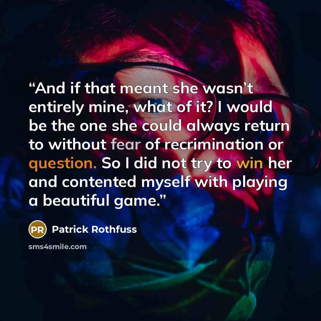 “And if that meant she wasn’t entirely mine, what of it? I would be the one she could always return to without fear of recrimination or question. So I did not try to win her and contented myself with playing a beautiful game.” quote by Patrick Rothfuss