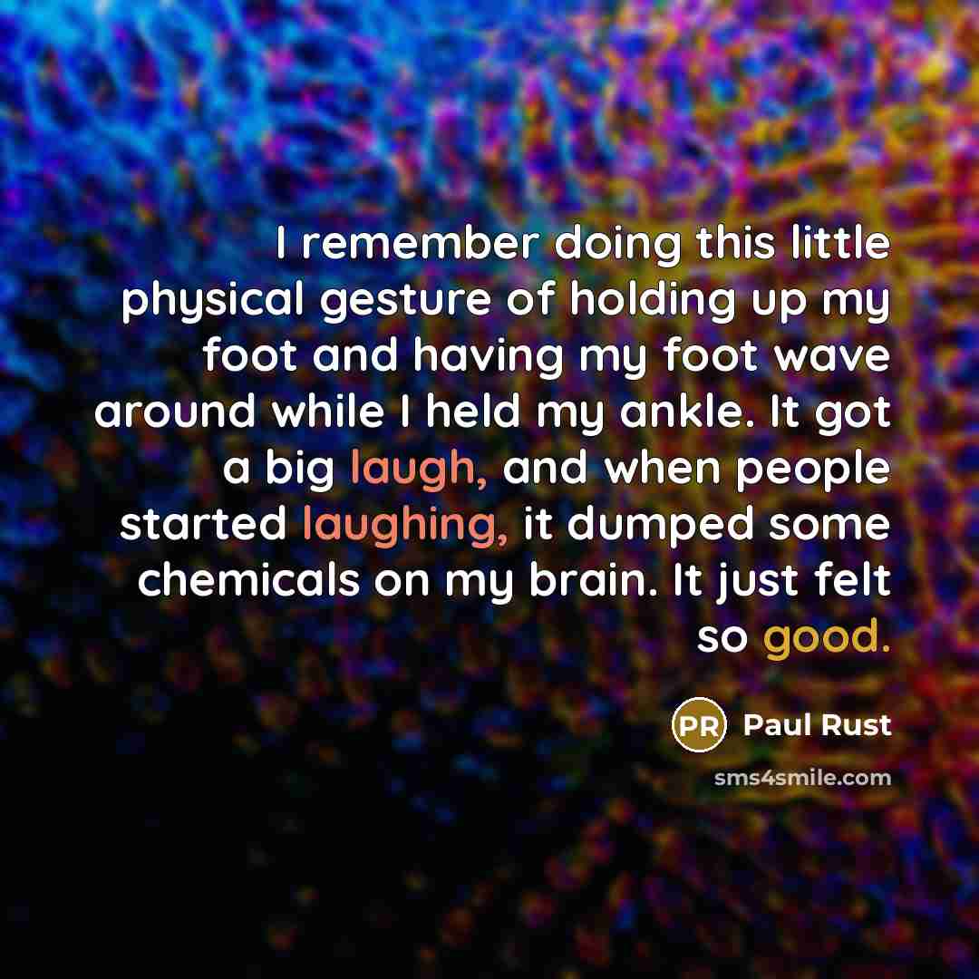 “I remember doing this little physical gesture of holding up my foot and having my foot wave around while I held my ankle. It got a big laugh, and when people started laughing, it dumped some chemicals on my brain. It just felt so good.” quote by Paul Rust