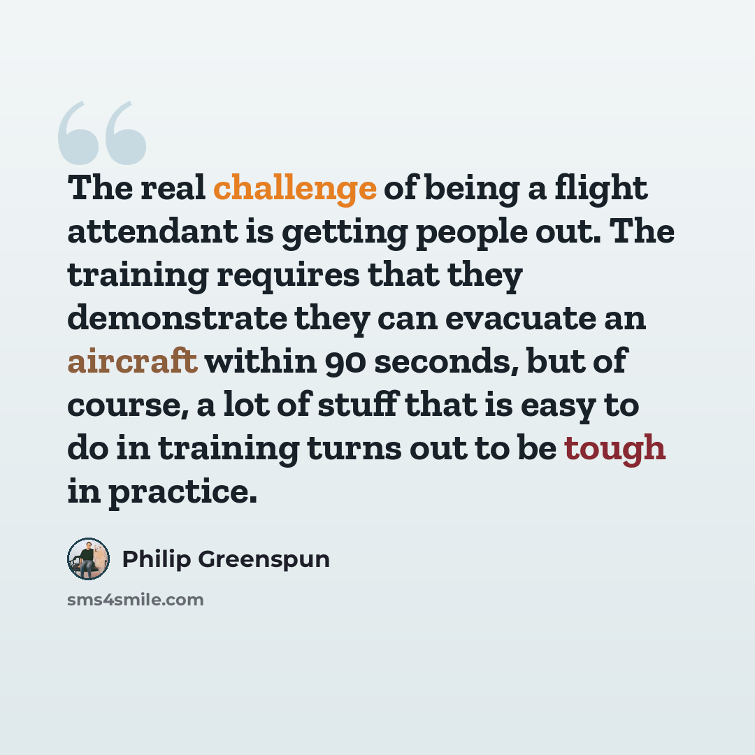 “The real challenge of being a flight attendant is getting people out. The training requires that they demonstrate they can evacuate an aircraft within 90 seconds, but of course, a lot of stuff that is easy to do in training turns out to be tough in practice.” quote by Philip Greenspun