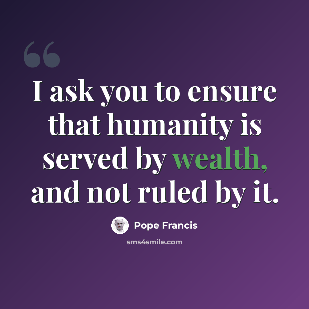 “I ask you to ensure that humanity is served by wealth, and not ruled by it.” quote by Pope Francis