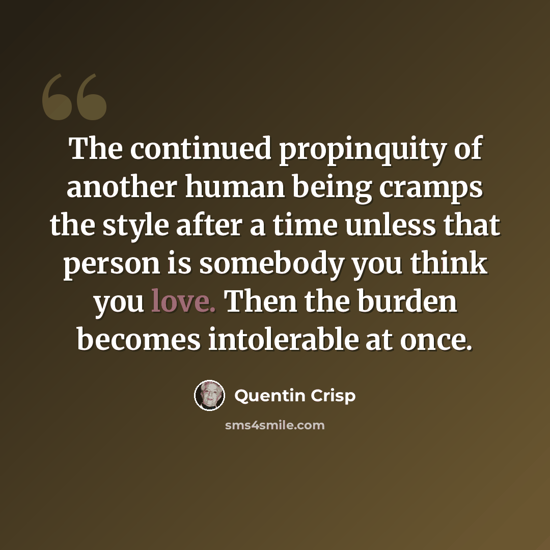 “The continued propinquity of another human being cramps the style after a time unless that person is somebody you think you love. Then the burden becomes intolerable at once.” quote by Quentin Crisp