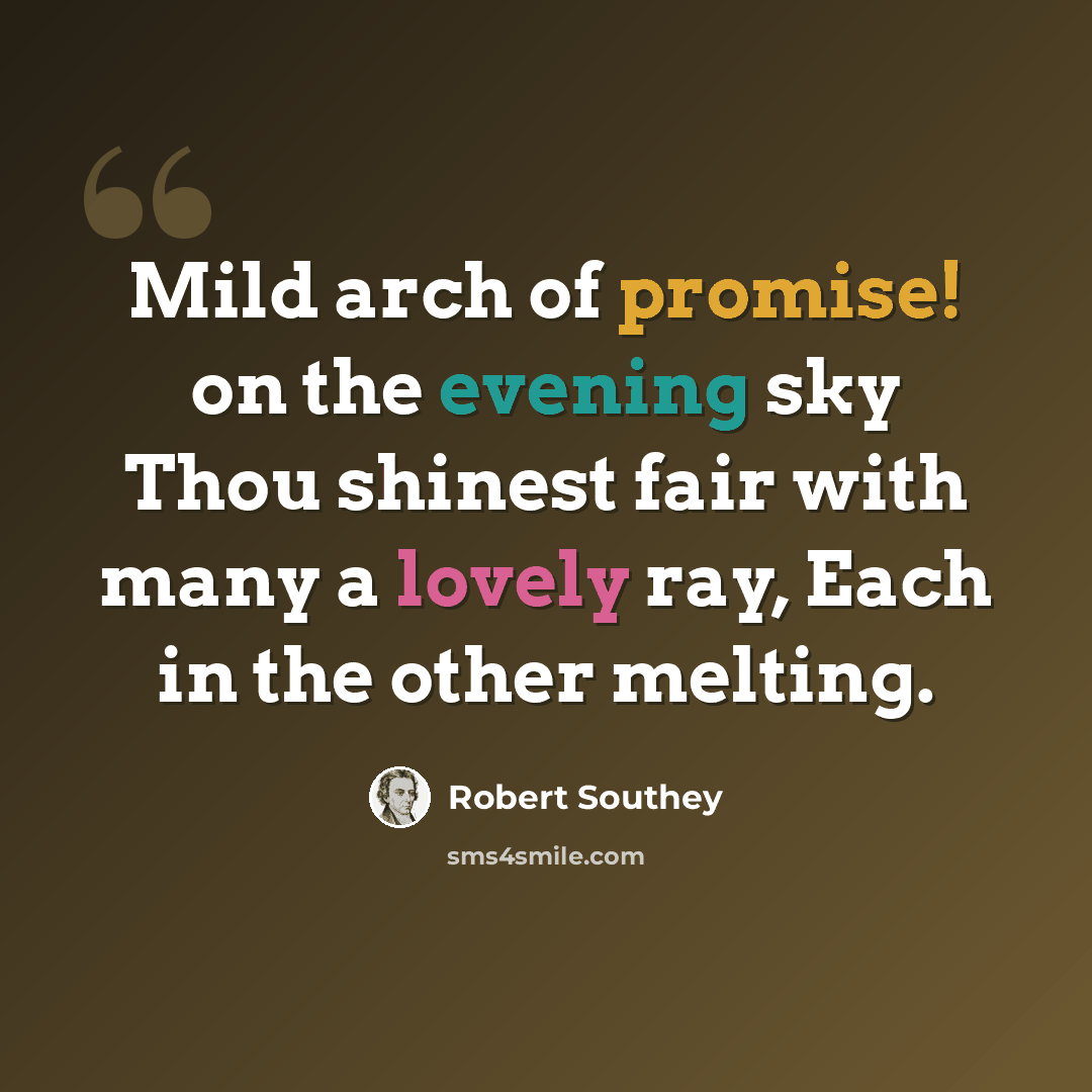 “Mild arch of promise! on the evening sky Thou shinest fair with many a lovely ray, Each in the other melting.” quote by Robert Southey